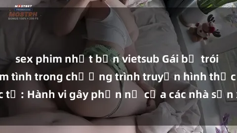 sex phim nhật bản vietsub Gái bị trói và bị ép buộc làm tình trong chương trình truyền hình thực tế: Hành vi gây phẫn nộ của các nhà sản xuất và người xem.