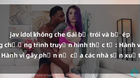 jav idol không che Gái bị trói và bị ép buộc làm tình trong chương trình truyền hình thực tế: Hành vi gây phẫn nộ của các nhà sản xuất và người xem.