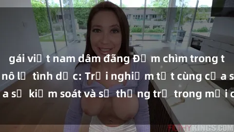 gái việt nam dâm đãng Đắm chìm trong thế giới phim sex nô lệ tình dục: Trải nghiệm tột cùng của sự kiểm soát và sự thống trị trong mỗi cảnh quay mãnh liệt