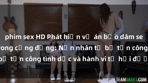 phim sex HD Phát hiện vụ án bạo dâm sex gây chấn động trong cộng đồng: Nạn nhân tố bị tấn công tình dục và hành vi tệ hại được tiết lộ