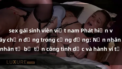 sex gái sinh viên việt nam Phát hiện vụ án bạo dâm sex gây chấn động trong cộng đồng: Nạn nhân tố bị tấn công tình dục và hành vi tệ hại được tiết lộ