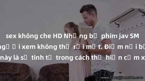 sex không che HD Những bộ phim jav SM không che khiến người xem không thể rời mắt. Điểm nổi bật của thể loại này là sự tinh tế trong cách thể hiện cảm xúc và sự hấp dẫn của những cảnh quay.