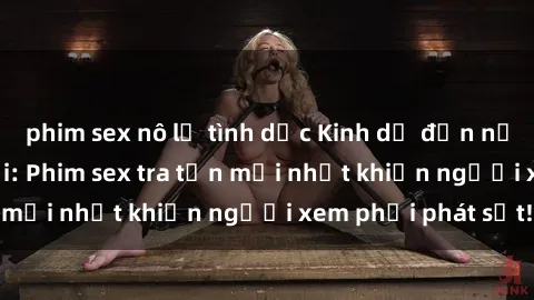 phim sex nô lệ tình dục Kinh dị đến nỗi không thể tin nổi: Phim sex tra tấn mới nhất khiến người xem phải phát sốt!