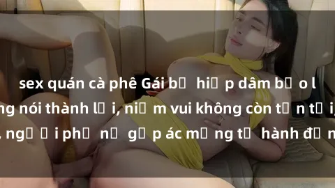 sex quán cà phê Gái bị hiếp dâm bạo lực: Nỗi đau không nói thành lời, niềm vui không còn tồn tại, người phụ nữ gặp ác mộng từ hành động độc ác của kẻ xấu.