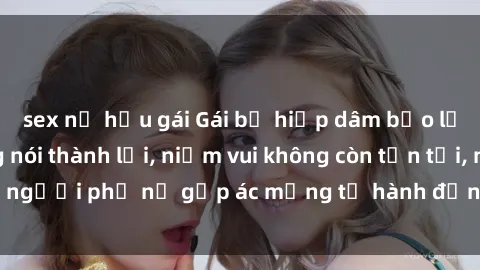 sex nữ hầu gái Gái bị hiếp dâm bạo lực: Nỗi đau không nói thành lời, niềm vui không còn tồn tại, người phụ nữ gặp ác mộng từ hành động độc ác của kẻ xấu.