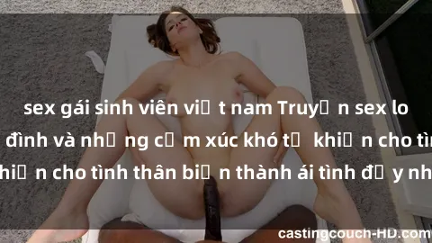 sex gái sinh viên việt nam Truyện sex loạn luân: Bí mật gia đình và những cảm xúc khó tả khiến cho tình thân biến thành ái tình đầy nhiệt huyết