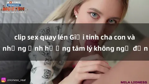 clip sex quay lén Giới tính cha con và những ảnh hưởng tâm lý không ngờ đến