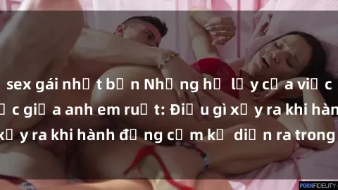 sex gái nhật bản Những hệ lụy của việc có quan hệ tình dục giữa anh em ruột: Điều gì xảy ra khi hành động cấm kỵ diễn ra trong gia đình?