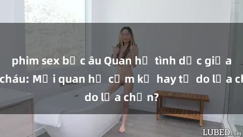 phim sex bắc âu Quan hệ tình dục giữa ông cháu: Mối quan hệ cấm kỵ hay tự do lựa chọn?