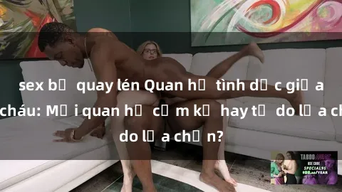 sex bị quay lén Quan hệ tình dục giữa ông cháu: Mối quan hệ cấm kỵ hay tự do lựa chọn?