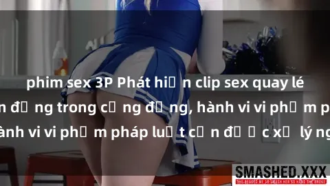 phim sex 3P Phát hiện clip sex quay lén: Sự việc gây chấn động trong cộng đồng, hành vi vi phạm pháp luật cần được xử lý nghiêm