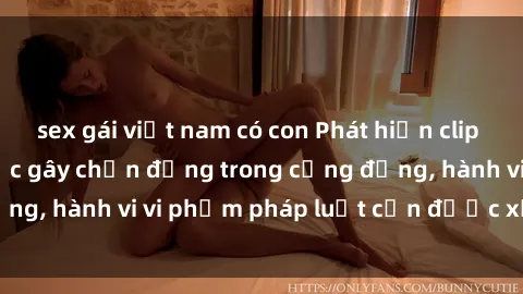 sex gái việt nam có con Phát hiện clip sex quay lén: Sự việc gây chấn động trong cộng đồng, hành vi vi phạm pháp luật cần được xử lý nghiêm