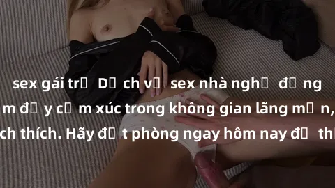 sex gái trẻ Dịch vụ sex nhà nghỉ đẳng cấp: Trải nghiệm đầy cảm xúc trong không gian lãng mạn, đầy kích thích. Hãy đặt phòng ngay hôm nay để thỏa mãn khát khao của bạn!
