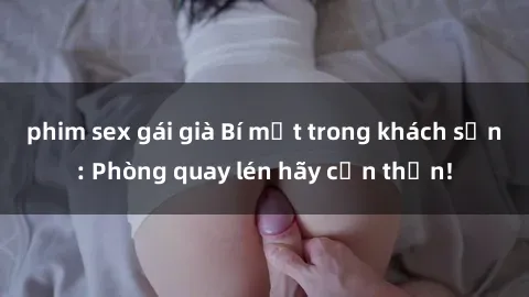 phim sex gái già Bí mật trong khách sạn: Phòng quay lén hãy cẩn thận!
