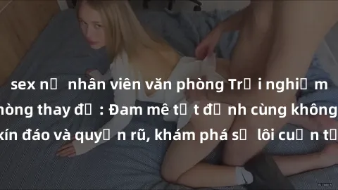 sex nữ nhân viên văn phòng Trải nghiệm mới lạ với sex phòng thay đồ: Đam mê tột đỉnh cùng không gian kín đáo và quyến rũ, khám phá sự lôi cuốn từ sự hấp dẫn của nơi này.