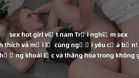 sex hot girl việt nam Trải nghiệm sex phòng tắm đầy kích thích và mới lạ cùng người yêu của bạn! Tận hưởng khoái lạc và thăng hoa trong không gian tắm ấm áp và gợi cảm.