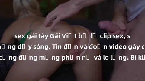 sex gái tây Gái Việt bị lộ clip sex, scandal khiến dân mạng dậy sóng. Tin đồn và đoạn video gây chấn động, khiến cộng đồng mạng phẫn nộ và lo lắng. Bi kịch ẩn sau bức màn đen tối của thế giới ảo.