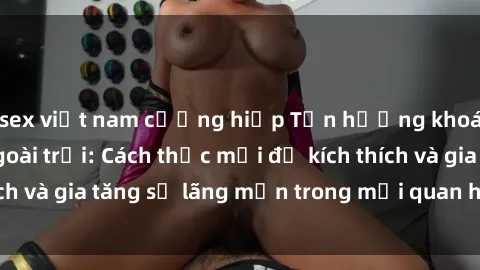sex việt nam cưỡng hiếp Tận hưởng khoái cảm với sex ngoài trời: Cách thức mới để kích thích và gia tăng sự lãng mạn trong mối quan hệ của bạn!