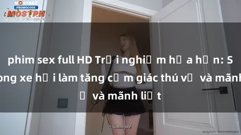 phim sex full HD Trải nghiệm hứa hẹn: Sex trong xe hơi làm tăng cảm giác thú vị và mãnh liệt