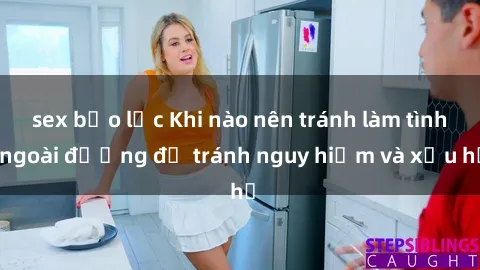 sex bạo lực Khi nào nên tránh làm tình ngoài đường để tránh nguy hiểm và xấu hổ