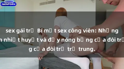 sex gái trẻ Bí mật sex công viên: Những câu chuyện nhiệt huyết và đầy nóng bỏng của đôi trẻ trẻ trung.