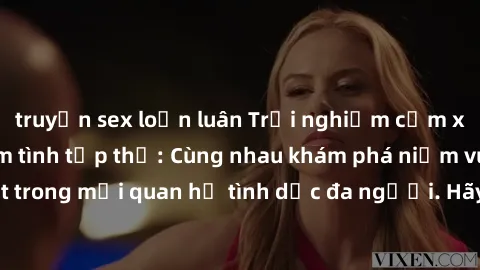 truyện sex loạn luân Trải nghiệm cảm xúc mới mẻ với làm tình tập thể: Cùng nhau khám phá niềm vui và sự mãnh liệt trong mối quan hệ tình dục đa người. Hãy thử ngay để biết cảm giác thú vị này!