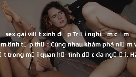 sex gái việt xinh đẹp Trải nghiệm cảm xúc mới mẻ với làm tình tập thể: Cùng nhau khám phá niềm vui và sự mãnh liệt trong mối quan hệ tình dục đa người. Hãy thử ngay để biết cảm giác thú vị này!