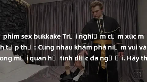 phim sex bukkake Trải nghiệm cảm xúc mới mẻ với làm tình tập thể: Cùng nhau khám phá niềm vui và sự mãnh liệt trong mối quan hệ tình dục đa người. Hãy thử ngay để biết cảm giác thú vị này!
