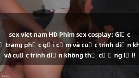 sex viet nam HD Phim sex cosplay: Giấc mơ  cùng những bộ trang phục gợi cảm và cuộc trình diễn không thể cưỡng lại!