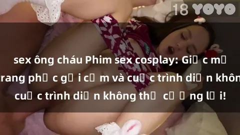 sex ông cháu Phim sex cosplay: Giấc mơ  cùng những bộ trang phục gợi cảm và cuộc trình diễn không thể cưỡng lại!