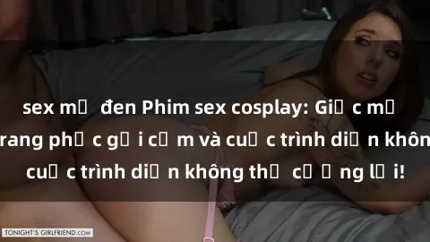 sex mỹ đen Phim sex cosplay: Giấc mơ  cùng những bộ trang phục gợi cảm và cuộc trình diễn không thể cưỡng lại!