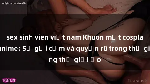 sex sinh viên việt nam Khuôn mặt cosplay sex anime: Sự gợi cảm và quyến rũ trong thế giới ảo