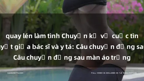 quay lén làm tình Chuyện kể về cuộc tình đầy nhiệt huyết giữa bác sĩ và y tá: Câu chuyện đằng sau màn áo trắng