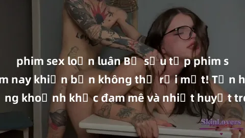 phim sex loạn luân Bộ sưu tập phim sex Mỹ hot nhất năm nay khiến bạn không thể rời mắt! Tận hưởng những khoảnh khắc đam mê và nhiệt huyết trong các tác phẩm nóng bỏng này!