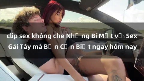 clip sex không che Những Bí Mật về Sex Gái Tây mà Bạn Cần Biết ngay hôm nay
