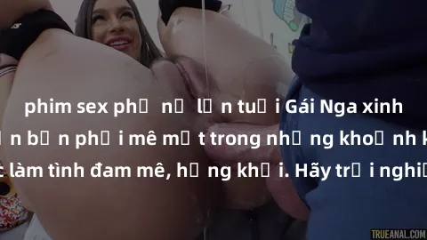 phim sex phụ nữ lớn tuổi Gái Nga xinh đẹp, tài năng khiến bạn phải mê mệt trong những khoảnh khắc làm tình đam mê, hứng khởi. Hãy trải nghiệm cùng họ ngay hôm nay!