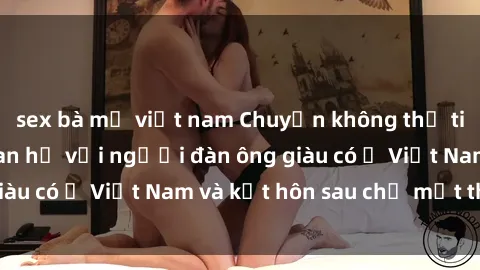 sex bà mẹ việt nam Chuyện không thể tin nổi: Gái Tây quan hệ với người đàn ông giàu có ở Việt Nam và kết hôn sau chỉ một tháng