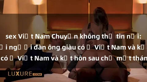 sex Việt Nam Chuyện không thể tin nổi: Gái Tây quan hệ với người đàn ông giàu có ở Việt Nam và kết hôn sau chỉ một tháng