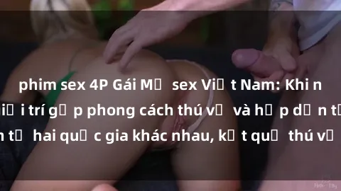 phim sex 4P Gái Mỹ sex Việt Nam: Khi nền công nghiệp giải trí gặp phong cách thú vị và hấp dẫn từ hai quốc gia khác nhau, kết quả thú vị không thể bỏ qua.