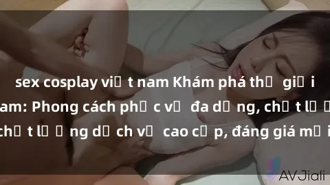 sex cosplay việt nam Khám phá thế giới của gái gọi Việt Nam: Phong cách phục vụ đa dạng, chất lượng dịch vụ cao cấp, đáng giá mọi khoản chi phí