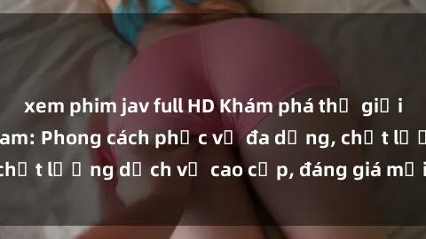 xem phim jav full HD Khám phá thế giới của gái gọi Việt Nam: Phong cách phục vụ đa dạng, chất lượng dịch vụ cao cấp, đáng giá mọi khoản chi phí
