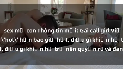 sex mẹ con Thông tin mới: Gái call girl Việt Nam đắt khách, 'hot' hơn bao giờ hết, điều gì khiến họ trở nên quyến rũ và đáng chú ý?