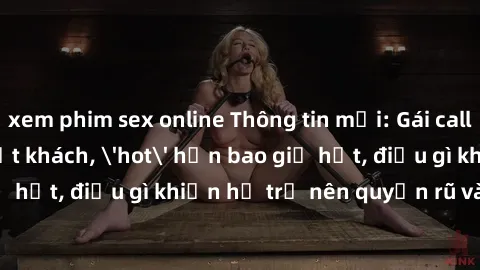 xem phim sex online Thông tin mới: Gái call girl Việt Nam đắt khách, 'hot' hơn bao giờ hết, điều gì khiến họ trở nên quyến rũ và đáng chú ý?