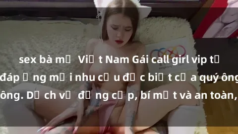 sex bà mẹ Việt Nam Gái call girl vip tư vấn chuyên nghiệp, đáp ứng mọi nhu cầu đặc biệt của quý ông. Dịch vụ đẳng cấp, bí mật và an toàn, hãy tìm hiểu ngay!