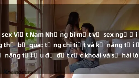 sex Việt Nam Những bí mật về sex người lớn mà bạn không thể bỏ qua: từng chi tiết và kỹ năng tối ưu để đạt cực khoái và sự hài lòng tối đa.