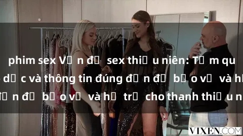 phim sex Vấn đề sex thiếu niên: Tầm quan trọng của giáo dục và thông tin đúng đắn để bảo vệ và hỗ trợ cho thanh thiếu niên