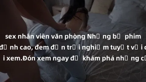 sex nhân viên văn phòng Những bộ phim sex không che HD đỉnh cao, đem đến trải nghiệm tuyệt vời cho người xem.Đón xem ngay để khám phá những cảnh quay đẹp mắt và kích thích.
