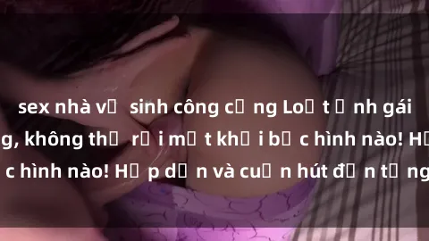 sex nhà vệ sinh công cộng Loạt ảnh gái xinh sex nóng bỏng, không thể rời mắt khỏi bức hình nào! Hấp dẫn và cuốn hút đến từng chi tiết.