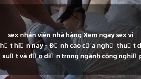 sex nhân viên nhà hàng Xem ngay sex video Việt Nam hot nhất hiện nay – Đỉnh cao của nghệ thuật diễn xuất và đạo diễn trong ngành công nghiệp phim người lớn tại đây!