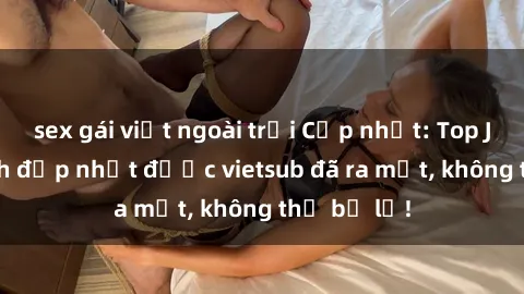 sex gái việt ngoài trời Cập nhật: Top JAV idol xinh đẹp nhất được vietsub đã ra mắt, không thể bỏ lỡ!